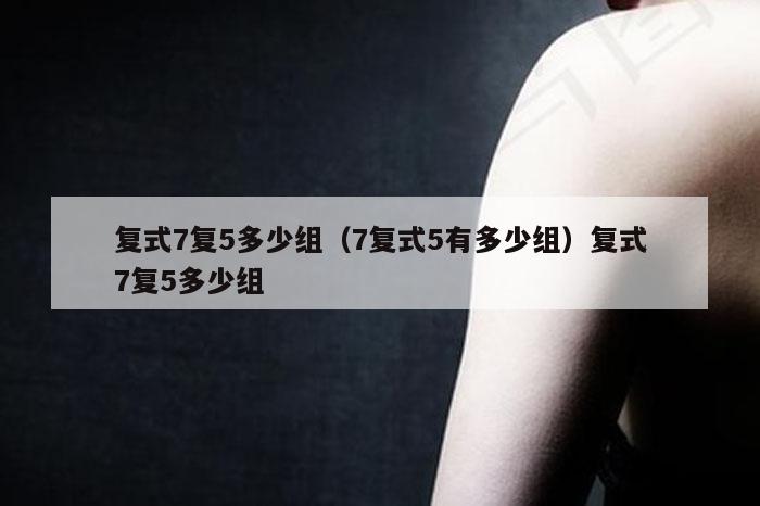 复式7复5多少组（7复式5有多少组）复式7复5多少组